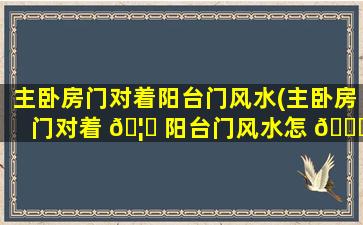 主卧房门对着阳台门风水(主卧房门对着 🦊 阳台门风水怎 🐟 么化解)